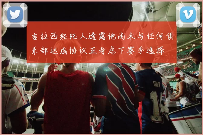 吉拉西经纪人透露他尚未与任何俱乐部达成协议正考虑下赛季选择