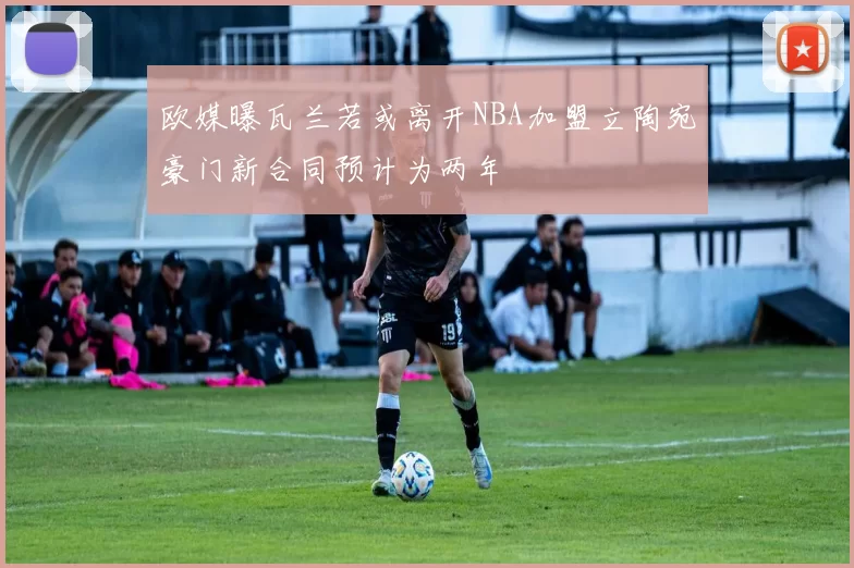 欧媒曝瓦兰若或离开NBA加盟立陶宛豪门新合同预计为两年