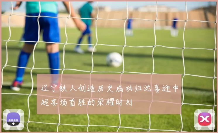 辽宁铁人创造历史成功归沈喜迎中超客场首胜的荣耀时刻