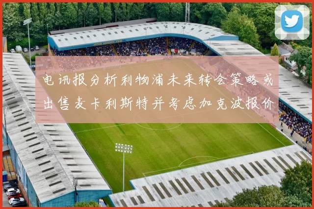 电讯报分析利物浦未来转会策略或出售麦卡利斯特并考虑加克波报价