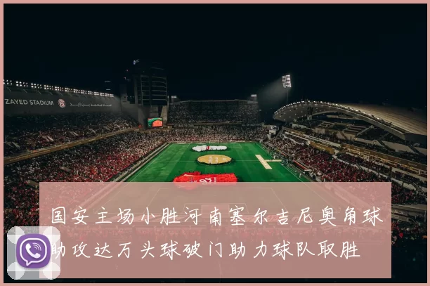 国安主场小胜河南塞尔吉尼奥角球助攻达万头球破门助力球队取胜