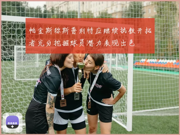 帕金斯称斯普利特应继续执教开拓者充分挖掘球员潜力表现出色