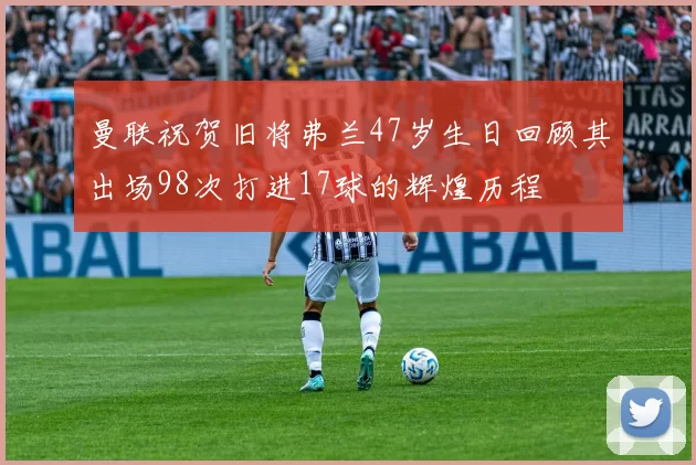 曼联祝贺旧将弗兰47岁生日回顾其出场98次打进17球的辉煌历程