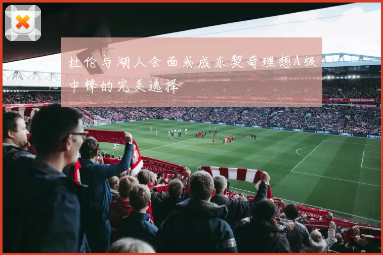 杜伦与湖人会面或成东契奇理想A级中锋的完美选择