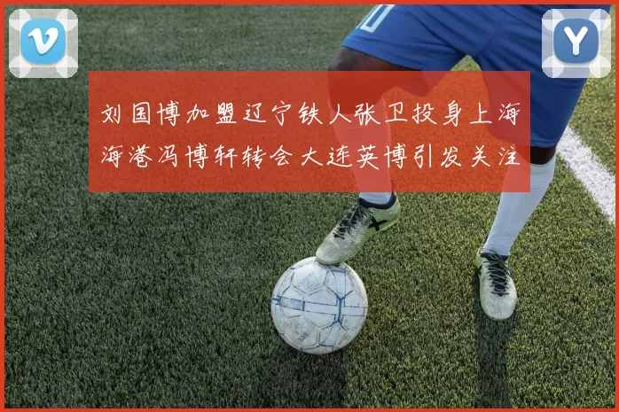 刘国博加盟辽宁铁人张卫投身上海海港冯博轩转会大连英博引发关注