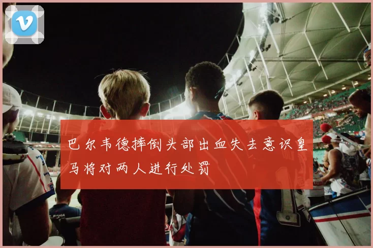 巴尔韦德摔倒头部出血失去意识皇马将对两人进行处罚