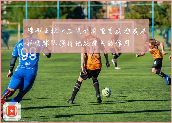 穆西亚拉状态良好有望首发迎战库拉索球队期待他发挥关键作用