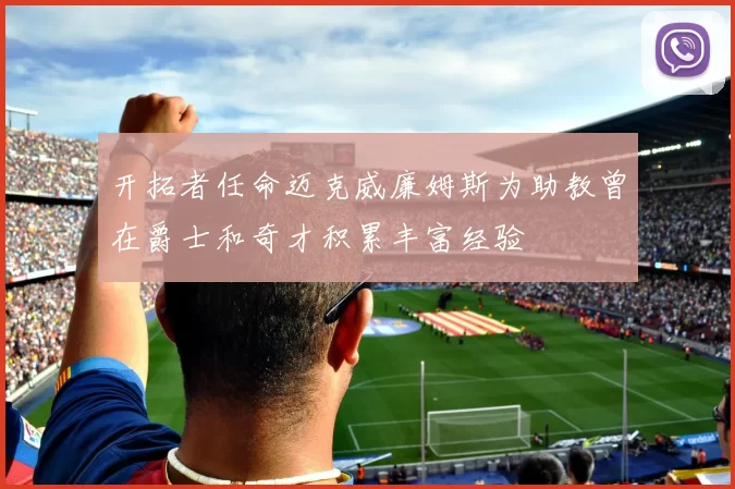 开拓者任命迈克威廉姆斯为助教曾在爵士和奇才积累丰富经验