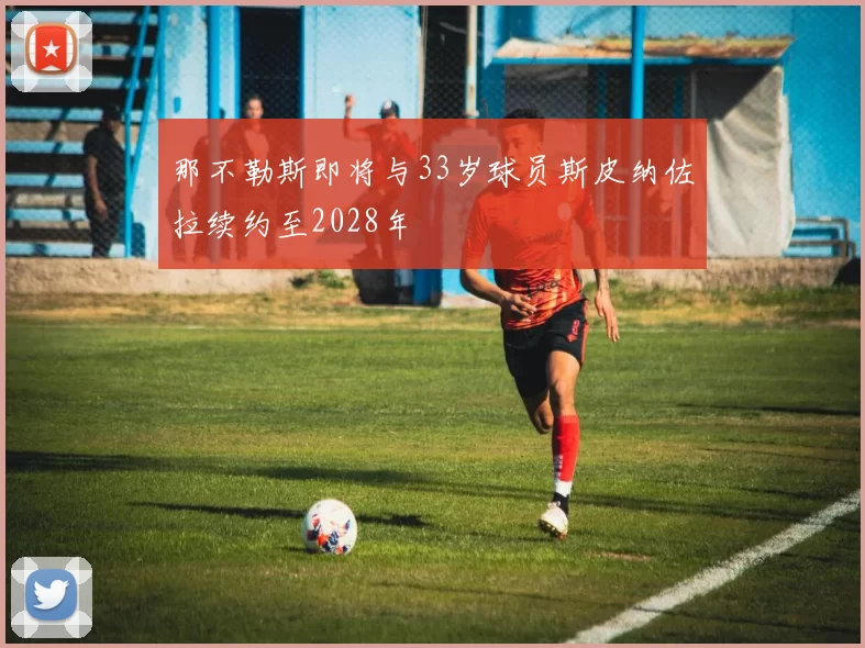那不勒斯即将与33岁球员斯皮纳佐拉续约至2028年